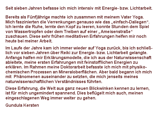 Textfeld: Seit ber zehn Jahren befasse ich mich intensiv mit Energie- bzw. Licht-arbeit.
Bereits als Kind machte ich Yogabungen mit meinen Vater. Ich lernte frh die Ruhe, lernte den Kopf zu leeren, konnte Stunden dem Spiel von Wassertropfen oder dem Treiben auf einer Ameisenstrae zuschauen. Diese sehr frhen meditativen Erfahrungen helfen mir noch heute bei meiner Arbeit.
Im Laufe der Jahre kam ich immer wieder auf Yoga zurck, bis ich schlie-lich ber Reiki zur Energie- bzw. Lichtarbeit und Handauflegen gelangte. Anfangs halfen mir Erklrungsmodelle, die ich aus der Naturwissenschaft ableitete, meine ersten Erfahrungen mit feinstofflichen Energien zu erklren. Im Rahmen meine Doktorarbeit befasste ich mich mit physiko-chemischen Prozessen an Mineraloberflchen. Aber bald begann ich mich mit  Phnomenen auseinander zu setzten, die mich jenseits meines naturwissenschaftlichen Verstndnisses fhrten.
Diese Erfahrung, die Welt aus ganz neuen Blickwinken kennen zu lernen, ist fr mich ungemindert spannend. Dies beflgelt mich auch, meinen eingeschlagenen Weg immer weiter zu gehen.
Gundula Kersten
